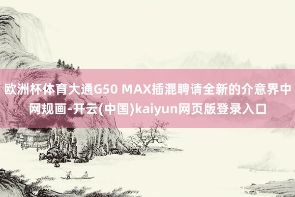 欧洲杯体育大通G50 MAX插混聘请全新的介意界中网规画-开云(中国)kaiyun网页版登录入口