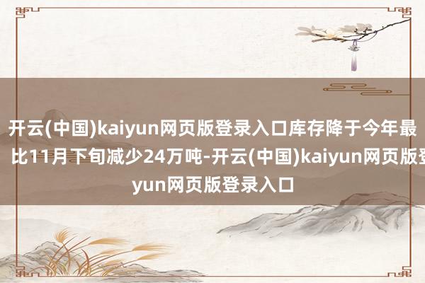 开云(中国)kaiyun网页版登录入口库存降于今年最低水平；比11月下旬减少24万吨-开云(中国)kaiyun网页版登录入口