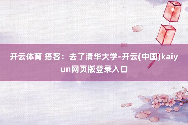 开云体育 搭客:去了清华大学-开云(中国)kaiyun网页版登录入口