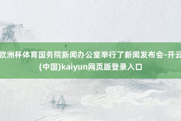 欧洲杯体育国务院新闻办公室举行了新闻发布会-开云(中国)kaiyun网页版登录入口