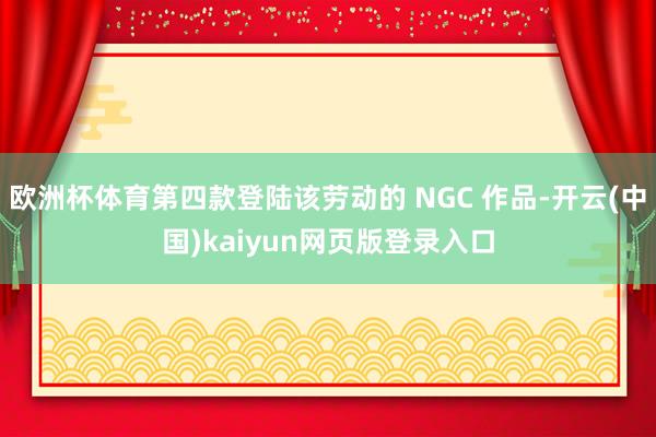 欧洲杯体育第四款登陆该劳动的 NGC 作品-开云(中国)kaiyun网页版登录入口