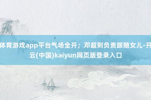体育游戏app平台气场全开;邓超则负责跟随女儿-开云(中国)kaiyun网页版登录入口