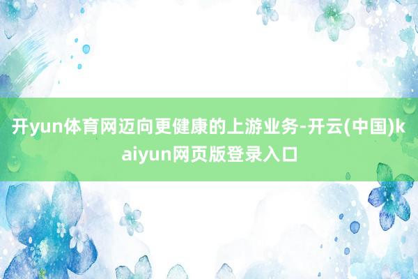 开yun体育网迈向更健康的上游业务-开云(中国)kaiyun网页版登录入口