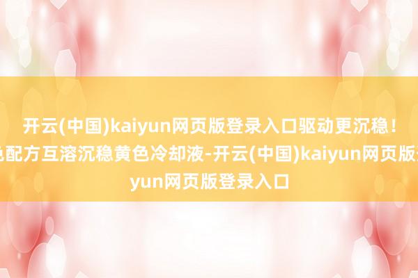 开云(中国)kaiyun网页版登录入口驱动更沉稳!使用黄色配方互溶沉稳黄色冷却液-开云(中国)kaiyun网页版登录入口