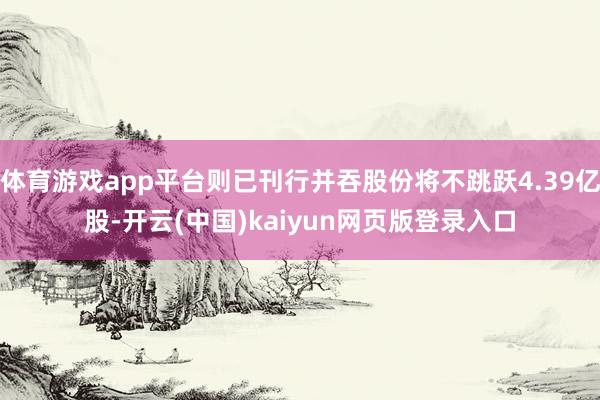 体育游戏app平台则已刊行并吞股份将不跳跃4.39亿股-开云(中国)kaiyun网页版登录入口
