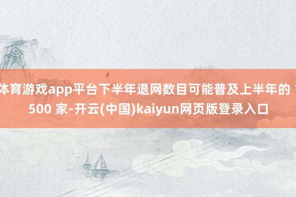 体育游戏app平台下半年退网数目可能普及上半年的 1500 家-开云(中国)kaiyun网页版登录入口