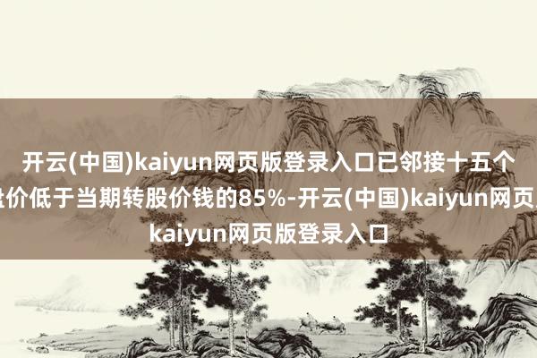 开云(中国)kaiyun网页版登录入口已邻接十五个往复日收盘价低于当期转股价钱的85%-开云(中国)kaiyun网页版登录入口