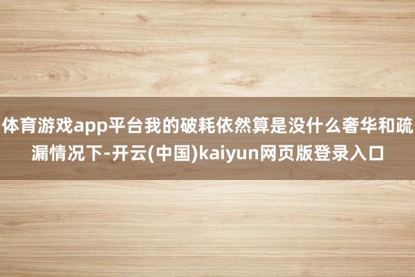体育游戏app平台我的破耗依然算是没什么奢华和疏漏情况下-开云(中国)kaiyun网页版登录入口