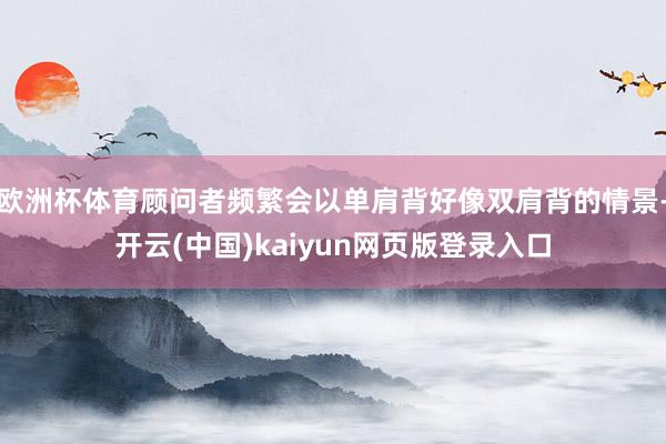 欧洲杯体育顾问者频繁会以单肩背好像双肩背的情景-开云(中国)kaiyun网页版登录入口