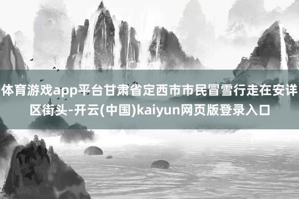 体育游戏app平台甘肃省定西市市民冒雪行走在安详区街头-开云(中国)kaiyun网页版登录入口