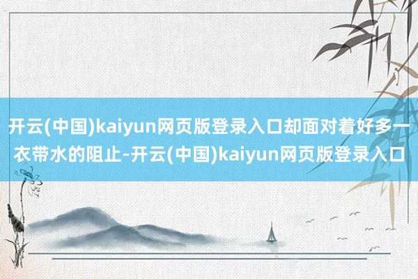 开云(中国)kaiyun网页版登录入口却面对着好多一衣带水的阻止-开云(中国)kaiyun网页版登录入口