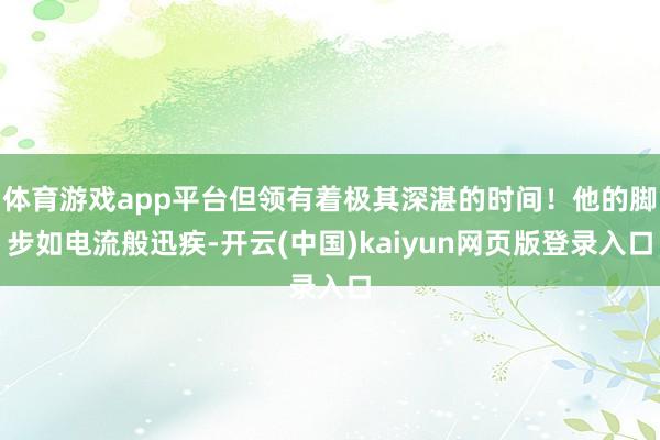 体育游戏app平台但领有着极其深湛的时间！他的脚步如电流般迅疾-开云(中国)kaiyun网页版登录入口