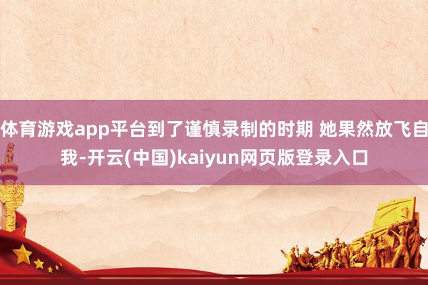 体育游戏app平台到了谨慎录制的时期 她果然放飞自我-开云(中国)kaiyun网页版登录入口