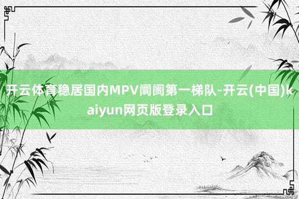 开云体育稳居国内MPV阛阓第一梯队-开云(中国)kaiyun网页版登录入口
