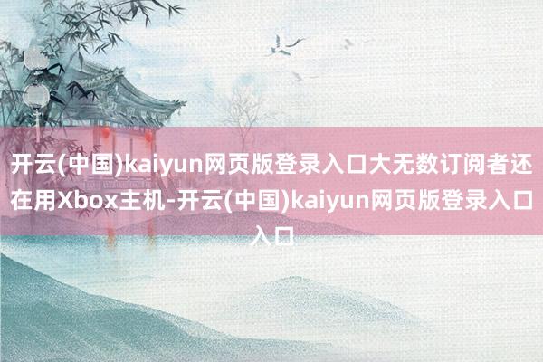 开云(中国)kaiyun网页版登录入口大无数订阅者还在用Xbox主机-开云(中国)kaiyun网页版登录入口