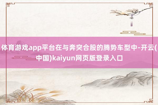 体育游戏app平台在与奔突合股的腾势车型中-开云(中国)kaiyun网页版登录入口