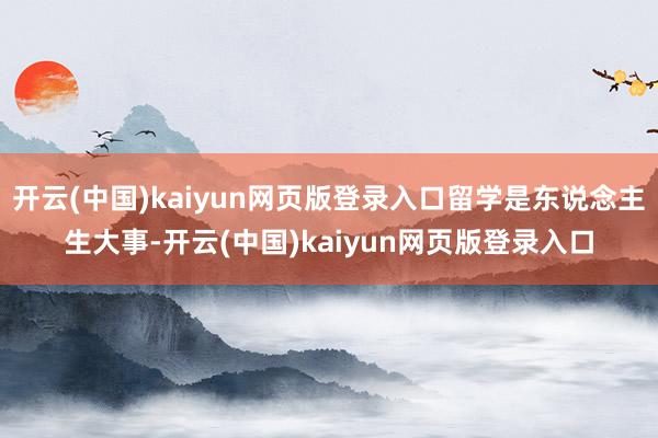 开云(中国)kaiyun网页版登录入口留学是东说念主生大事-开云(中国)kaiyun网页版登录入口