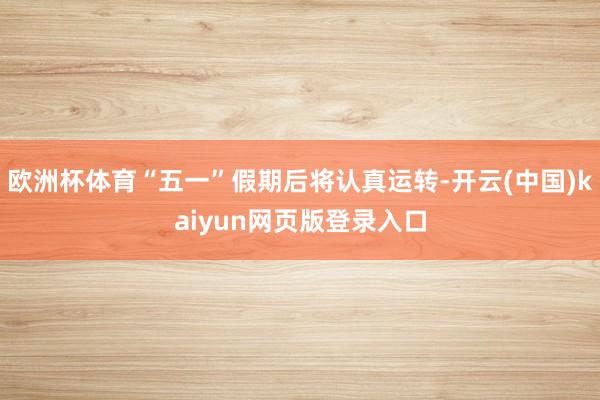 欧洲杯体育“五一”假期后将认真运转-开云(中国)kaiyun网页版登录入口