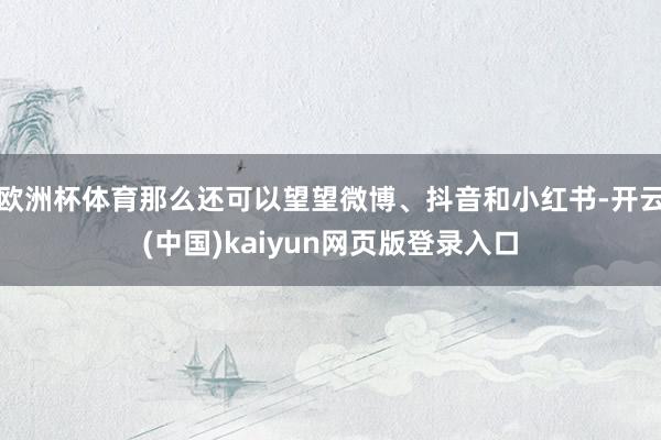 欧洲杯体育那么还可以望望微博、抖音和小红书-开云(中国)kaiyun网页版登录入口