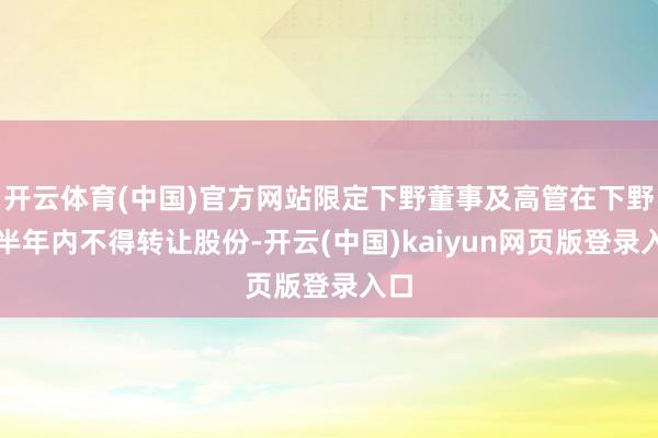 开云体育(中国)官方网站限定下野董事及高管在下野后半年内不得转让股份-开云(中国)kaiyun网页版登录入口