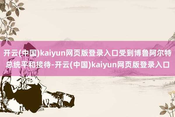 开云(中国)kaiyun网页版登录入口受到博鲁阿尔特总统平和接待-开云(中国)kaiyun网页版登录入口