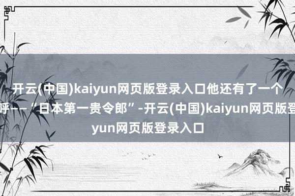 开云(中国)kaiyun网页版登录入口他还有了一个新的称呼——“日本第一贵令郎”-开云(中国)kaiyun网页版登录入口