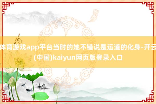 体育游戏app平台当时的她不错说是运道的化身-开云(中国)kaiyun网页版登录入口