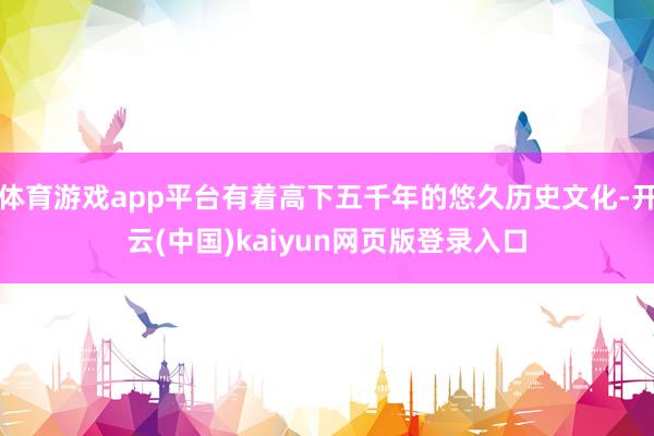 体育游戏app平台有着高下五千年的悠久历史文化-开云(中国)kaiyun网页版登录入口