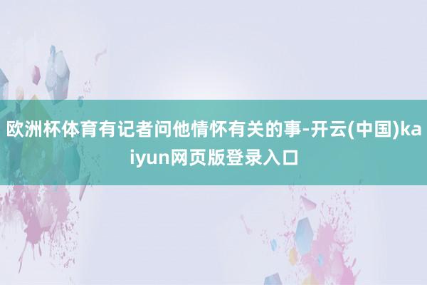 欧洲杯体育有记者问他情怀有关的事-开云(中国)kaiyun网页版登录入口