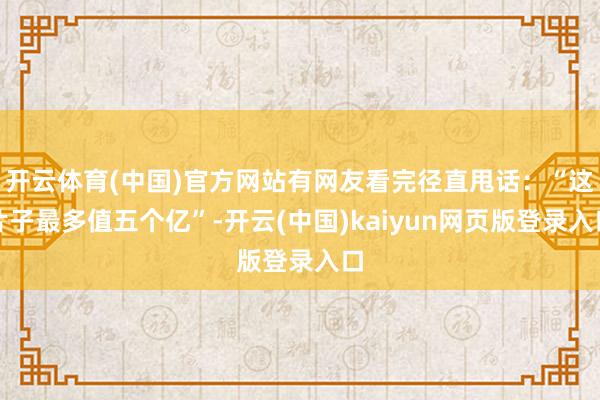 开云体育(中国)官方网站有网友看完径直甩话：“这片子最多值五个亿”-开云(中国)kaiyun网页版登录入口