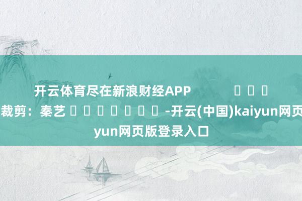 开云体育尽在新浪财经APP            						牵累裁剪：秦艺 							-开云(中国)kaiyun网页版登录入口