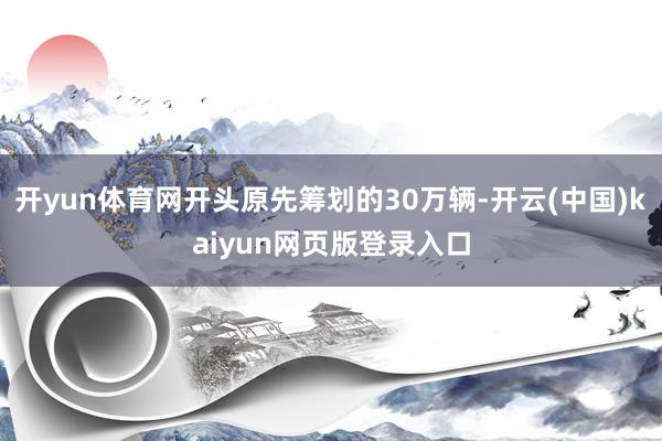 开yun体育网开头原先筹划的30万辆-开云(中国)kaiyun网页版登录入口