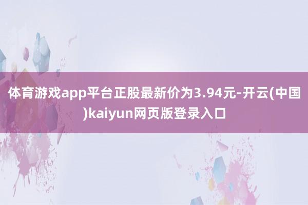 体育游戏app平台正股最新价为3.94元-开云(中国)kaiyun网页版登录入口