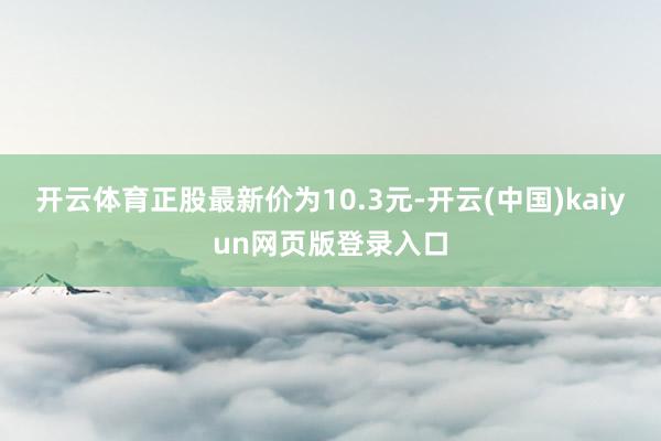 开云体育正股最新价为10.3元-开云(中国)kaiyun网页版登录入口