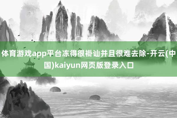 体育游戏app平台冻得很褂讪并且很难去除-开云(中国)kaiyun网页版登录入口