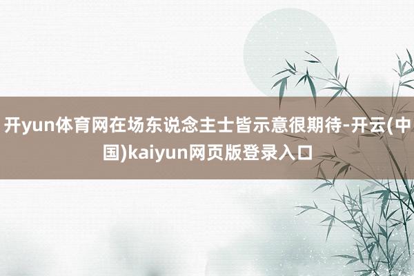 开yun体育网在场东说念主士皆示意很期待-开云(中国)kaiyun网页版登录入口