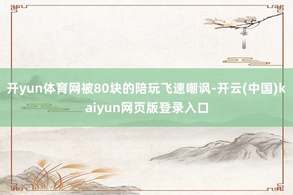 开yun体育网被80块的陪玩飞速嘲讽-开云(中国)kaiyun网页版登录入口