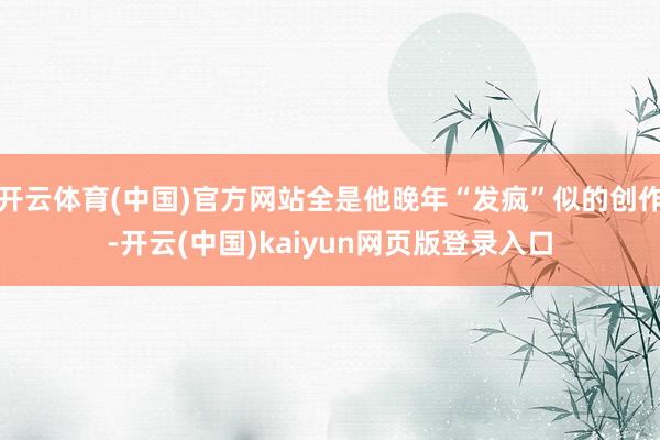 开云体育(中国)官方网站全是他晚年“发疯”似的创作-开云(中国)kaiyun网页版登录入口