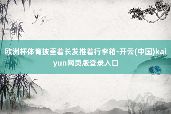 欧洲杯体育披垂着长发推着行李箱-开云(中国)kaiyun网页版登录入口