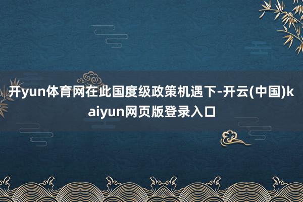 开yun体育网在此国度级政策机遇下-开云(中国)kaiyun网页版登录入口