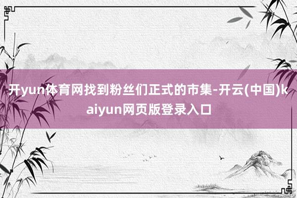 开yun体育网找到粉丝们正式的市集-开云(中国)kaiyun网页版登录入口