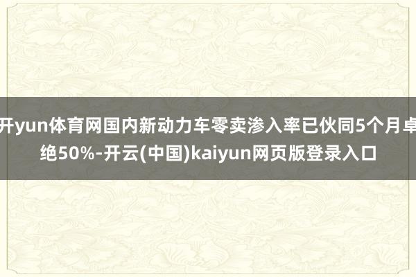 开yun体育网国内新动力车零卖渗入率已伙同5个月卓绝50%-开云(中国)kaiyun网页版登录入口