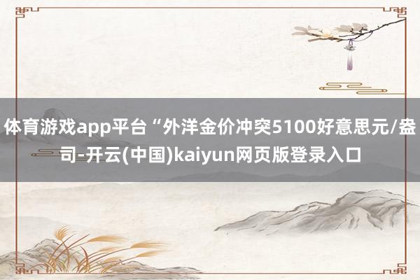 体育游戏app平台“外洋金价冲突5100好意思元/盎司-开云(中国)kaiyun网页版登录入口