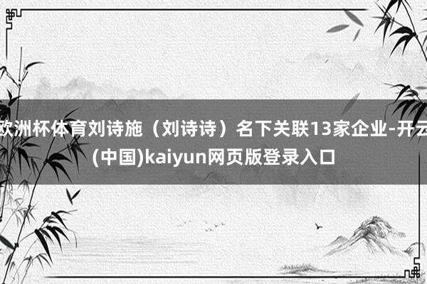 欧洲杯体育刘诗施（刘诗诗）名下关联13家企业-开云(中国)kaiyun网页版登录入口