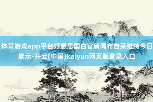 体育游戏app平台好意思国白宫新闻布告莱维特今日默示-开云(中国)kaiyun网页版登录入口