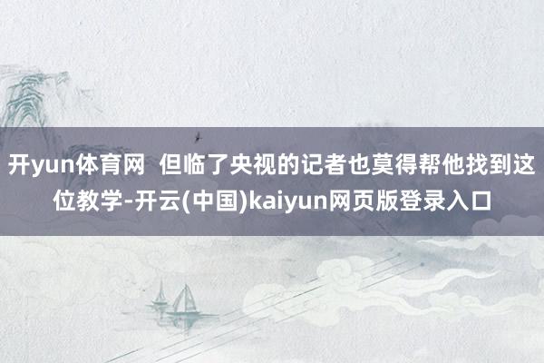 开yun体育网  但临了央视的记者也莫得帮他找到这位教学-开云(中国)kaiyun网页版登录入口