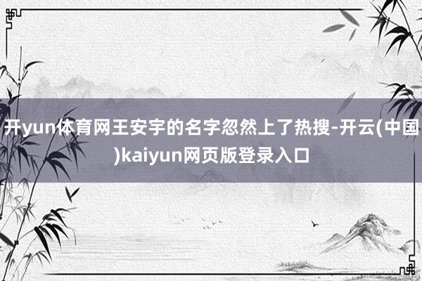 开yun体育网王安宇的名字忽然上了热搜-开云(中国)kaiyun网页版登录入口