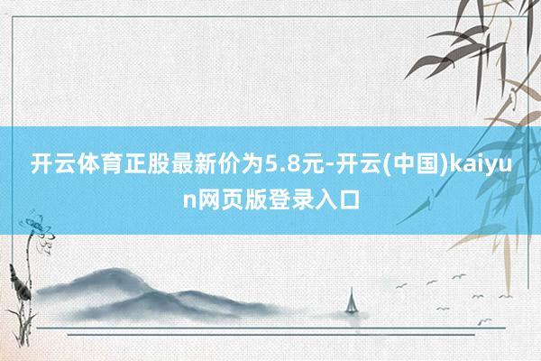 开云体育正股最新价为5.8元-开云(中国)kaiyun网页版登录入口