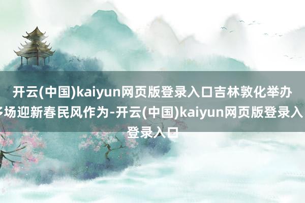 开云(中国)kaiyun网页版登录入口吉林敦化举办多场迎新春民风作为-开云(中国)kaiyun网页版登录入口