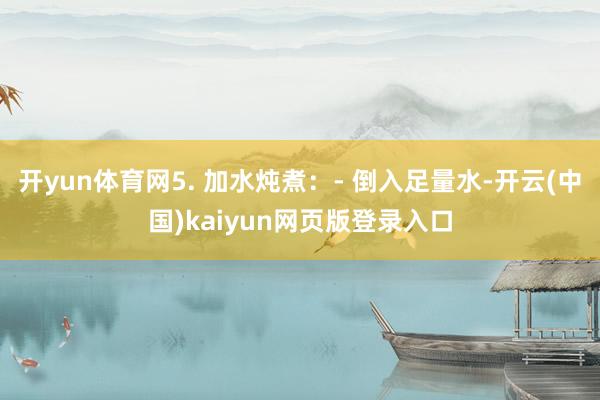 开yun体育网5. 加水炖煮：- 倒入足量水-开云(中国)kaiyun网页版登录入口
